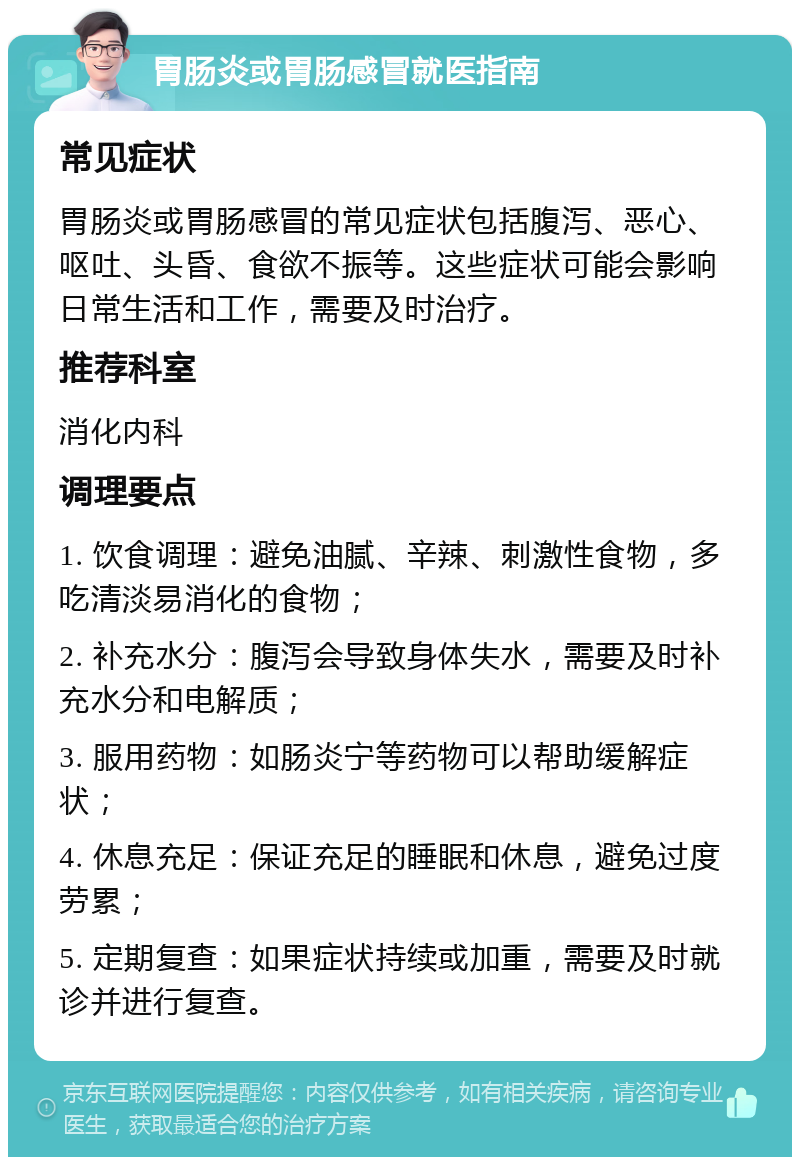 胃肠炎或胃肠感冒就医指南 常见症状 胃肠炎或胃肠感冒的常见症状包括腹泻、恶心、呕吐、头昏、食欲不振等。这些症状可能会影响日常生活和工作，需要及时治疗。 推荐科室 消化内科 调理要点 1. 饮食调理：避免油腻、辛辣、刺激性食物，多吃清淡易消化的食物； 2. 补充水分：腹泻会导致身体失水，需要及时补充水分和电解质； 3. 服用药物：如肠炎宁等药物可以帮助缓解症状； 4. 休息充足：保证充足的睡眠和休息，避免过度劳累； 5. 定期复查：如果症状持续或加重，需要及时就诊并进行复查。