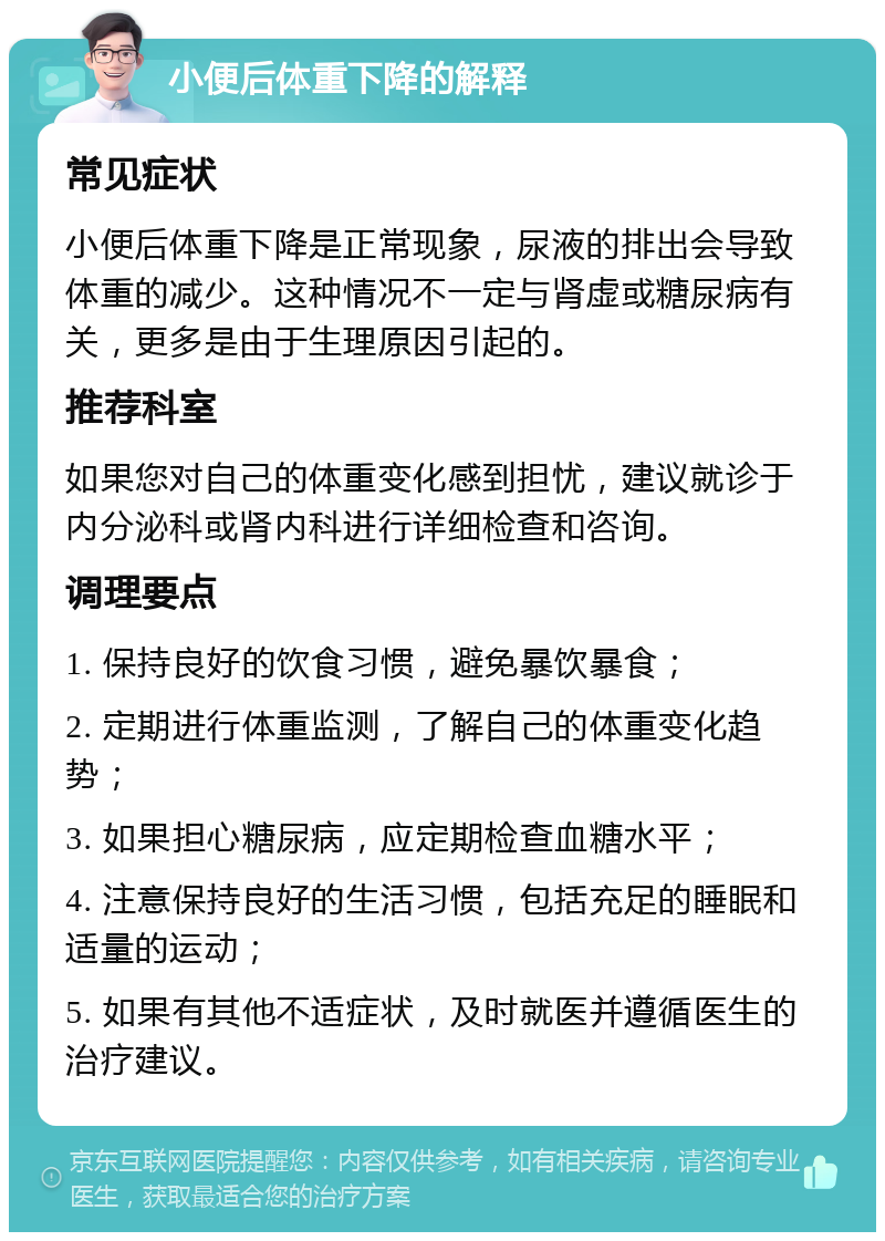 小便后体重下降的解释 常见症状 小便后体重下降是正常现象，尿液的排出会导致体重的减少。这种情况不一定与肾虚或糖尿病有关，更多是由于生理原因引起的。 推荐科室 如果您对自己的体重变化感到担忧，建议就诊于内分泌科或肾内科进行详细检查和咨询。 调理要点 1. 保持良好的饮食习惯，避免暴饮暴食； 2. 定期进行体重监测，了解自己的体重变化趋势； 3. 如果担心糖尿病，应定期检查血糖水平； 4. 注意保持良好的生活习惯，包括充足的睡眠和适量的运动； 5. 如果有其他不适症状，及时就医并遵循医生的治疗建议。