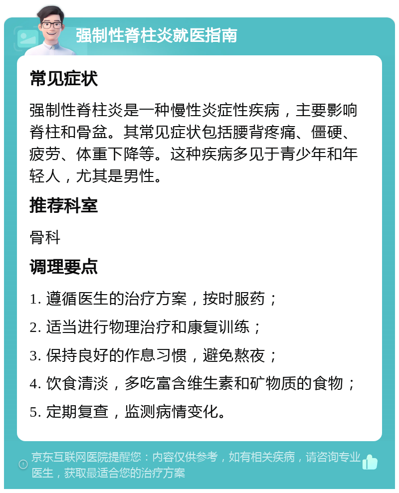 强制性脊柱炎就医指南 常见症状 强制性脊柱炎是一种慢性炎症性疾病，主要影响脊柱和骨盆。其常见症状包括腰背疼痛、僵硬、疲劳、体重下降等。这种疾病多见于青少年和年轻人，尤其是男性。 推荐科室 骨科 调理要点 1. 遵循医生的治疗方案，按时服药； 2. 适当进行物理治疗和康复训练； 3. 保持良好的作息习惯，避免熬夜； 4. 饮食清淡，多吃富含维生素和矿物质的食物； 5. 定期复查，监测病情变化。