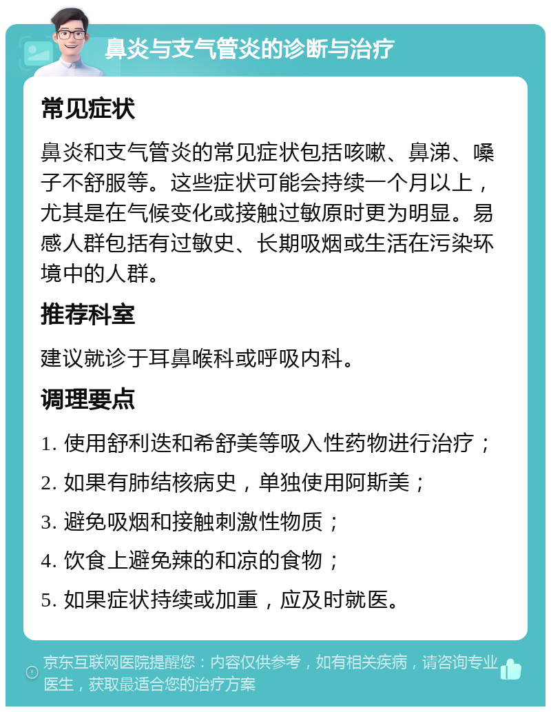 鼻炎与支气管炎的诊断与治疗 常见症状 鼻炎和支气管炎的常见症状包括咳嗽、鼻涕、嗓子不舒服等。这些症状可能会持续一个月以上，尤其是在气候变化或接触过敏原时更为明显。易感人群包括有过敏史、长期吸烟或生活在污染环境中的人群。 推荐科室 建议就诊于耳鼻喉科或呼吸内科。 调理要点 1. 使用舒利迭和希舒美等吸入性药物进行治疗； 2. 如果有肺结核病史，单独使用阿斯美； 3. 避免吸烟和接触刺激性物质； 4. 饮食上避免辣的和凉的食物； 5. 如果症状持续或加重，应及时就医。