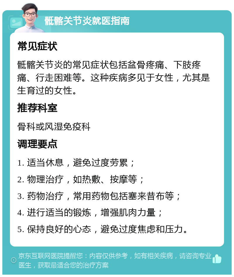 骶髂关节炎就医指南 常见症状 骶髂关节炎的常见症状包括盆骨疼痛、下肢疼痛、行走困难等。这种疾病多见于女性，尤其是生育过的女性。 推荐科室 骨科或风湿免疫科 调理要点 1. 适当休息，避免过度劳累； 2. 物理治疗，如热敷、按摩等； 3. 药物治疗，常用药物包括塞来昔布等； 4. 进行适当的锻炼，增强肌肉力量； 5. 保持良好的心态，避免过度焦虑和压力。