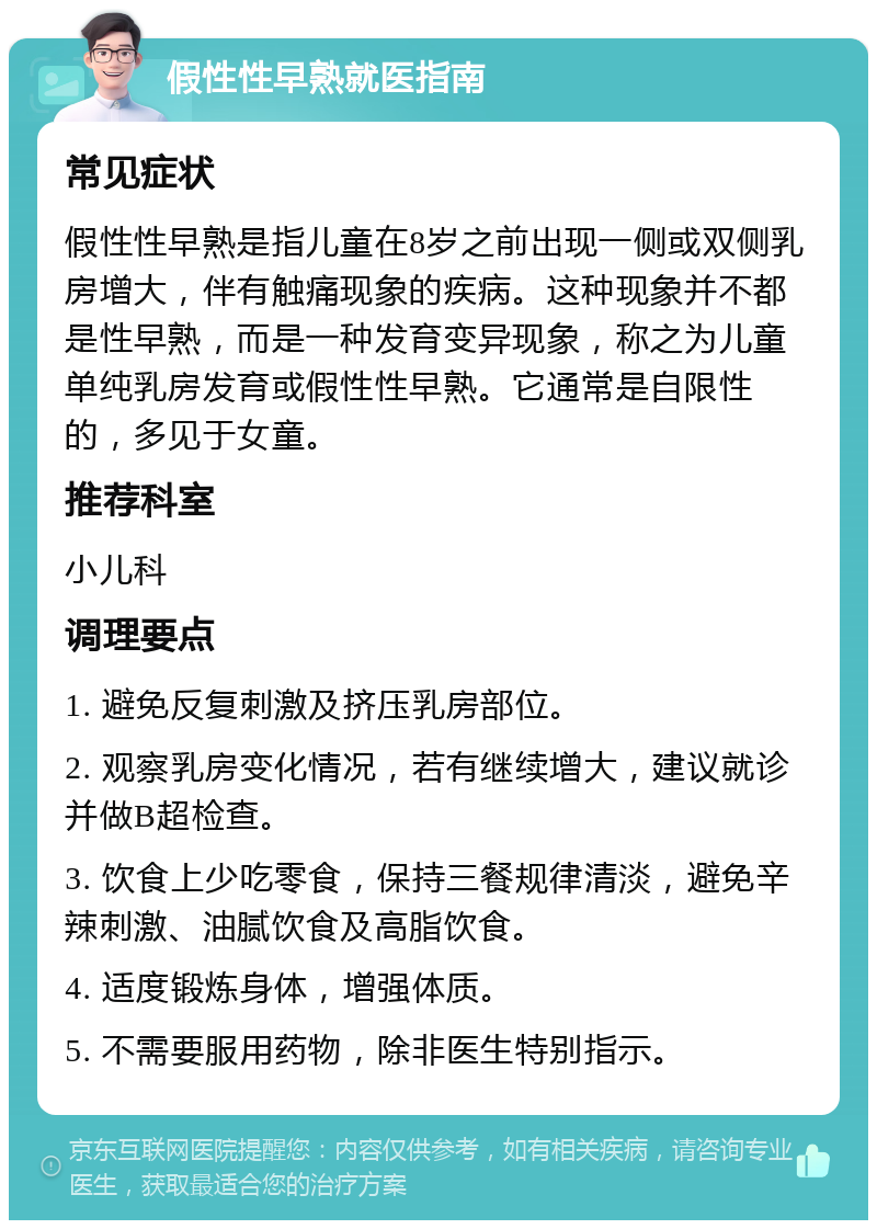 假性性早熟就医指南 常见症状 假性性早熟是指儿童在8岁之前出现一侧或双侧乳房增大，伴有触痛现象的疾病。这种现象并不都是性早熟，而是一种发育变异现象，称之为儿童单纯乳房发育或假性性早熟。它通常是自限性的，多见于女童。 推荐科室 小儿科 调理要点 1. 避免反复刺激及挤压乳房部位。 2. 观察乳房变化情况，若有继续增大，建议就诊并做B超检查。 3. 饮食上少吃零食，保持三餐规律清淡，避免辛辣刺激、油腻饮食及高脂饮食。 4. 适度锻炼身体，增强体质。 5. 不需要服用药物，除非医生特别指示。