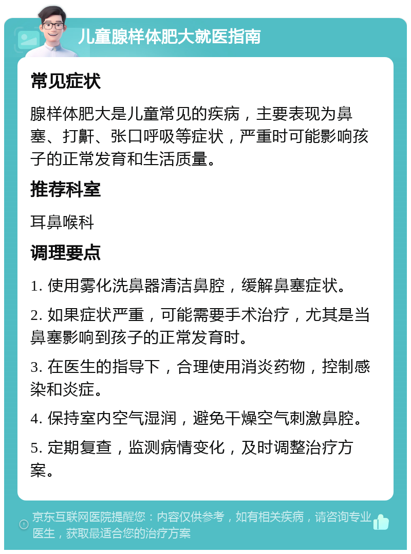 儿童腺样体肥大就医指南 常见症状 腺样体肥大是儿童常见的疾病，主要表现为鼻塞、打鼾、张口呼吸等症状，严重时可能影响孩子的正常发育和生活质量。 推荐科室 耳鼻喉科 调理要点 1. 使用雾化洗鼻器清洁鼻腔，缓解鼻塞症状。 2. 如果症状严重，可能需要手术治疗，尤其是当鼻塞影响到孩子的正常发育时。 3. 在医生的指导下，合理使用消炎药物，控制感染和炎症。 4. 保持室内空气湿润，避免干燥空气刺激鼻腔。 5. 定期复查，监测病情变化，及时调整治疗方案。