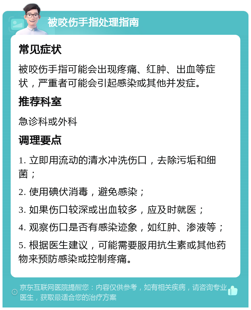 被咬伤手指处理指南 常见症状 被咬伤手指可能会出现疼痛、红肿、出血等症状，严重者可能会引起感染或其他并发症。 推荐科室 急诊科或外科 调理要点 1. 立即用流动的清水冲洗伤口，去除污垢和细菌； 2. 使用碘伏消毒，避免感染； 3. 如果伤口较深或出血较多，应及时就医； 4. 观察伤口是否有感染迹象，如红肿、渗液等； 5. 根据医生建议，可能需要服用抗生素或其他药物来预防感染或控制疼痛。