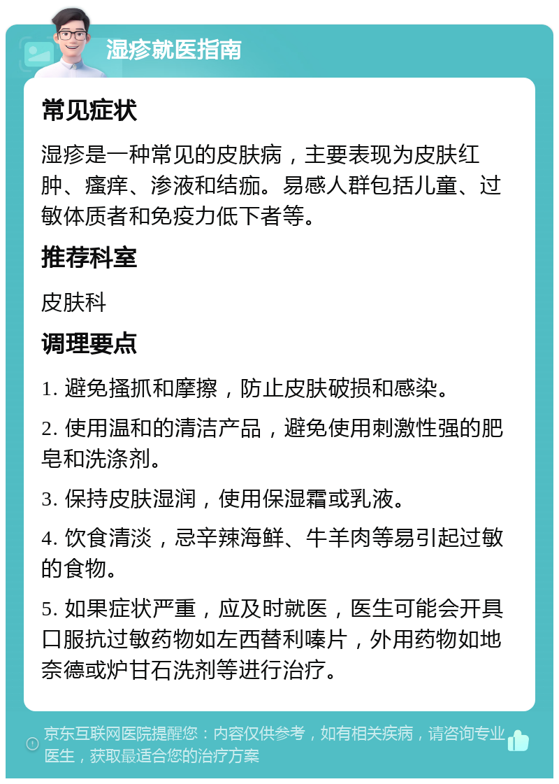 湿疹就医指南 常见症状 湿疹是一种常见的皮肤病，主要表现为皮肤红肿、瘙痒、渗液和结痂。易感人群包括儿童、过敏体质者和免疫力低下者等。 推荐科室 皮肤科 调理要点 1. 避免搔抓和摩擦，防止皮肤破损和感染。 2. 使用温和的清洁产品，避免使用刺激性强的肥皂和洗涤剂。 3. 保持皮肤湿润，使用保湿霜或乳液。 4. 饮食清淡，忌辛辣海鲜、牛羊肉等易引起过敏的食物。 5. 如果症状严重，应及时就医，医生可能会开具口服抗过敏药物如左西替利嗪片，外用药物如地奈德或炉甘石洗剂等进行治疗。