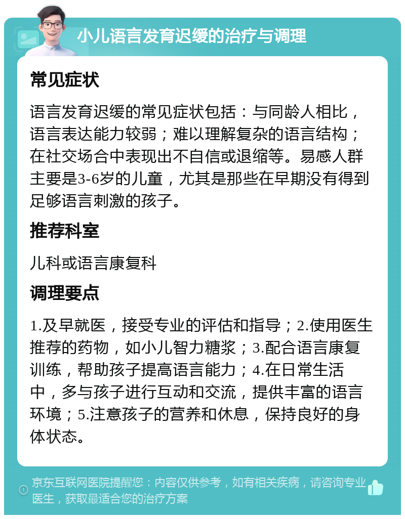 小儿语言发育迟缓的治疗与调理 常见症状 语言发育迟缓的常见症状包括：与同龄人相比，语言表达能力较弱；难以理解复杂的语言结构；在社交场合中表现出不自信或退缩等。易感人群主要是3-6岁的儿童，尤其是那些在早期没有得到足够语言刺激的孩子。 推荐科室 儿科或语言康复科 调理要点 1.及早就医，接受专业的评估和指导；2.使用医生推荐的药物，如小儿智力糖浆；3.配合语言康复训练，帮助孩子提高语言能力；4.在日常生活中，多与孩子进行互动和交流，提供丰富的语言环境；5.注意孩子的营养和休息，保持良好的身体状态。