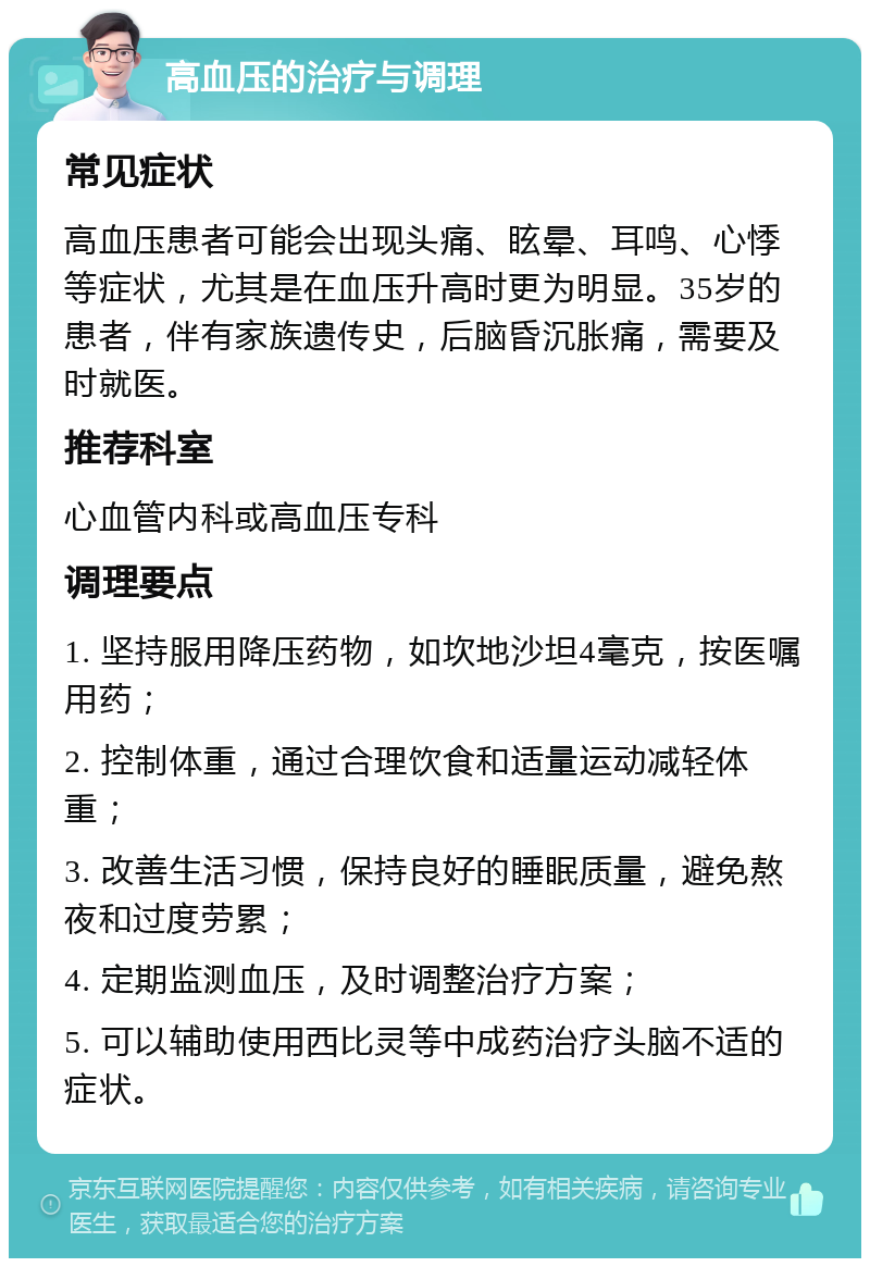 高血压的治疗与调理 常见症状 高血压患者可能会出现头痛、眩晕、耳鸣、心悸等症状，尤其是在血压升高时更为明显。35岁的患者，伴有家族遗传史，后脑昏沉胀痛，需要及时就医。 推荐科室 心血管内科或高血压专科 调理要点 1. 坚持服用降压药物，如坎地沙坦4毫克，按医嘱用药； 2. 控制体重，通过合理饮食和适量运动减轻体重； 3. 改善生活习惯，保持良好的睡眠质量，避免熬夜和过度劳累； 4. 定期监测血压，及时调整治疗方案； 5. 可以辅助使用西比灵等中成药治疗头脑不适的症状。