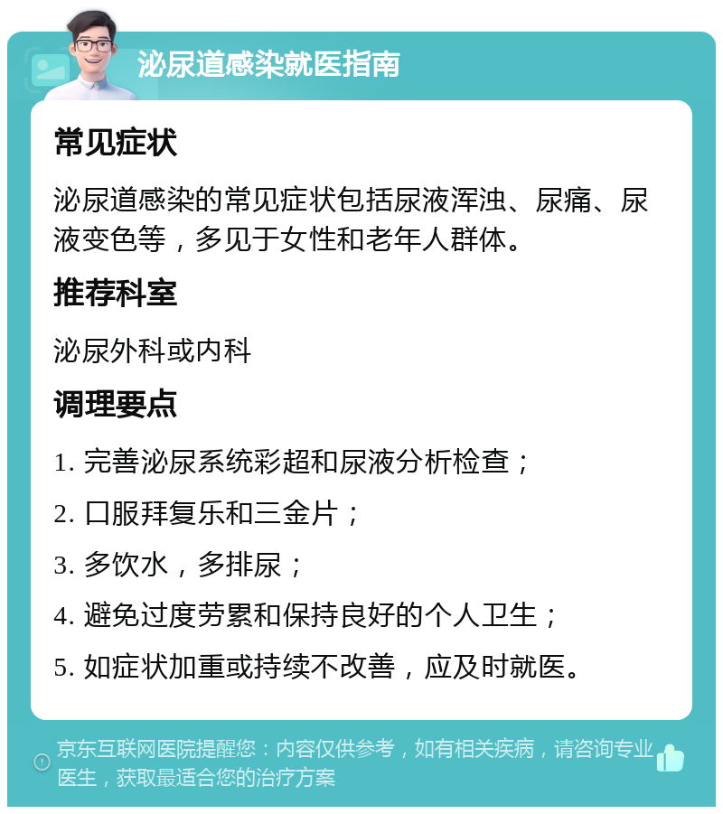 泌尿道感染就医指南 常见症状 泌尿道感染的常见症状包括尿液浑浊、尿痛、尿液变色等，多见于女性和老年人群体。 推荐科室 泌尿外科或内科 调理要点 1. 完善泌尿系统彩超和尿液分析检查； 2. 口服拜复乐和三金片； 3. 多饮水，多排尿； 4. 避免过度劳累和保持良好的个人卫生； 5. 如症状加重或持续不改善，应及时就医。