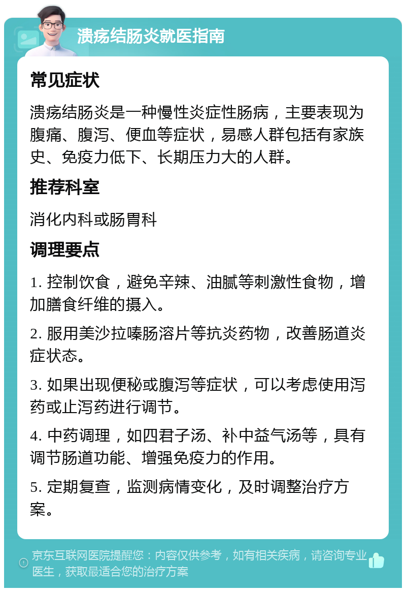 溃疡结肠炎就医指南 常见症状 溃疡结肠炎是一种慢性炎症性肠病，主要表现为腹痛、腹泻、便血等症状，易感人群包括有家族史、免疫力低下、长期压力大的人群。 推荐科室 消化内科或肠胃科 调理要点 1. 控制饮食，避免辛辣、油腻等刺激性食物，增加膳食纤维的摄入。 2. 服用美沙拉嗪肠溶片等抗炎药物，改善肠道炎症状态。 3. 如果出现便秘或腹泻等症状，可以考虑使用泻药或止泻药进行调节。 4. 中药调理，如四君子汤、补中益气汤等，具有调节肠道功能、增强免疫力的作用。 5. 定期复查，监测病情变化，及时调整治疗方案。