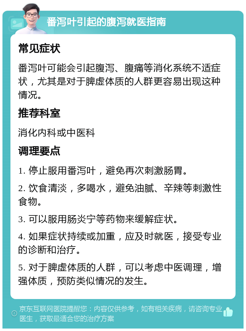 番泻叶引起的腹泻就医指南 常见症状 番泻叶可能会引起腹泻、腹痛等消化系统不适症状，尤其是对于脾虚体质的人群更容易出现这种情况。 推荐科室 消化内科或中医科 调理要点 1. 停止服用番泻叶，避免再次刺激肠胃。 2. 饮食清淡，多喝水，避免油腻、辛辣等刺激性食物。 3. 可以服用肠炎宁等药物来缓解症状。 4. 如果症状持续或加重，应及时就医，接受专业的诊断和治疗。 5. 对于脾虚体质的人群，可以考虑中医调理，增强体质，预防类似情况的发生。