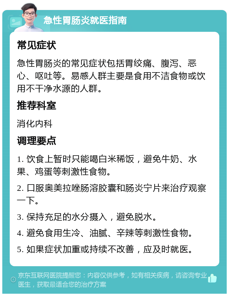 急性胃肠炎就医指南 常见症状 急性胃肠炎的常见症状包括胃绞痛、腹泻、恶心、呕吐等。易感人群主要是食用不洁食物或饮用不干净水源的人群。 推荐科室 消化内科 调理要点 1. 饮食上暂时只能喝白米稀饭，避免牛奶、水果、鸡蛋等刺激性食物。 2. 口服奥美拉唑肠溶胶囊和肠炎宁片来治疗观察一下。 3. 保持充足的水分摄入，避免脱水。 4. 避免食用生冷、油腻、辛辣等刺激性食物。 5. 如果症状加重或持续不改善，应及时就医。