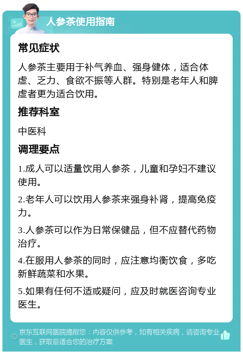 人参茶使用指南 常见症状 人参茶主要用于补气养血、强身健体，适合体虚、乏力、食欲不振等人群。特别是老年人和脾虚者更为适合饮用。 推荐科室 中医科 调理要点 1.成人可以适量饮用人参茶，儿童和孕妇不建议使用。 2.老年人可以饮用人参茶来强身补肾，提高免疫力。 3.人参茶可以作为日常保健品，但不应替代药物治疗。 4.在服用人参茶的同时，应注意均衡饮食，多吃新鲜蔬菜和水果。 5.如果有任何不适或疑问，应及时就医咨询专业医生。