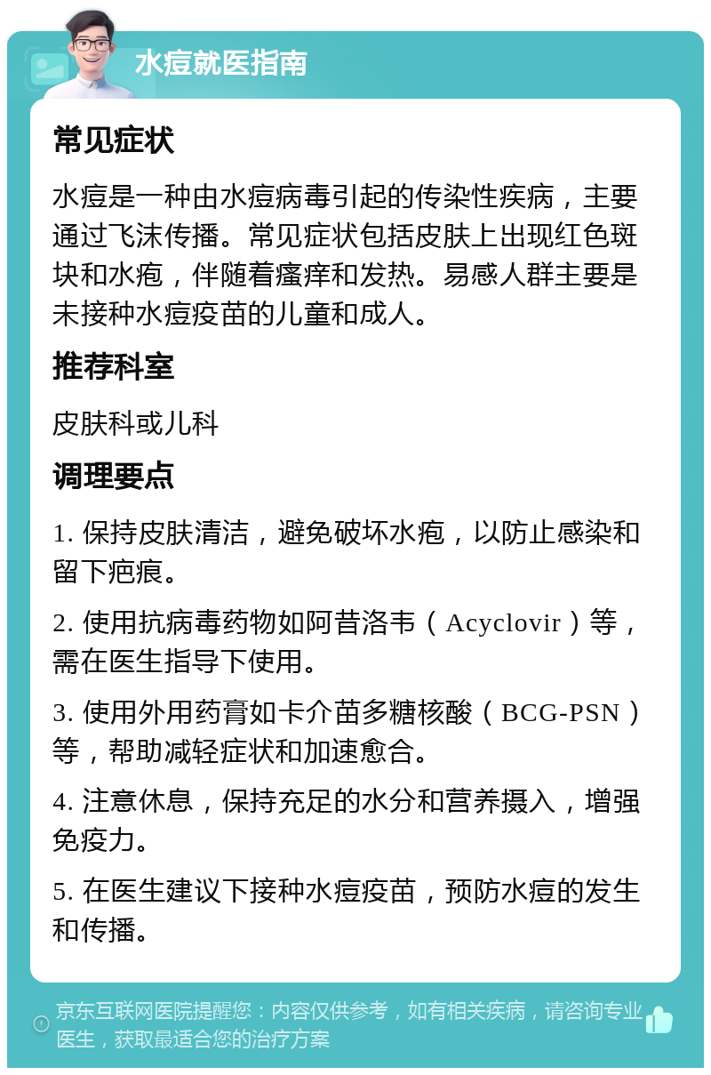 水痘就医指南 常见症状 水痘是一种由水痘病毒引起的传染性疾病，主要通过飞沫传播。常见症状包括皮肤上出现红色斑块和水疱，伴随着瘙痒和发热。易感人群主要是未接种水痘疫苗的儿童和成人。 推荐科室 皮肤科或儿科 调理要点 1. 保持皮肤清洁，避免破坏水疱，以防止感染和留下疤痕。 2. 使用抗病毒药物如阿昔洛韦（Acyclovir）等，需在医生指导下使用。 3. 使用外用药膏如卡介苗多糖核酸（BCG-PSN）等，帮助减轻症状和加速愈合。 4. 注意休息，保持充足的水分和营养摄入，增强免疫力。 5. 在医生建议下接种水痘疫苗，预防水痘的发生和传播。