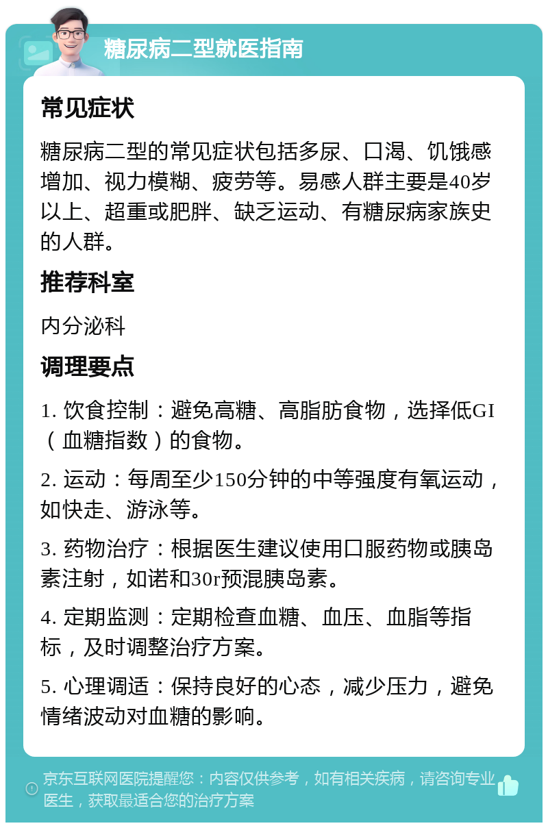 糖尿病二型就医指南 常见症状 糖尿病二型的常见症状包括多尿、口渴、饥饿感增加、视力模糊、疲劳等。易感人群主要是40岁以上、超重或肥胖、缺乏运动、有糖尿病家族史的人群。 推荐科室 内分泌科 调理要点 1. 饮食控制：避免高糖、高脂肪食物，选择低GI（血糖指数）的食物。 2. 运动：每周至少150分钟的中等强度有氧运动，如快走、游泳等。 3. 药物治疗：根据医生建议使用口服药物或胰岛素注射，如诺和30r预混胰岛素。 4. 定期监测：定期检查血糖、血压、血脂等指标，及时调整治疗方案。 5. 心理调适：保持良好的心态，减少压力，避免情绪波动对血糖的影响。