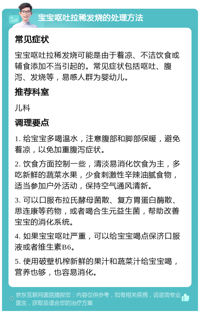 宝宝呕吐拉稀发烧的处理方法 常见症状 宝宝呕吐拉稀发烧可能是由于着凉、不洁饮食或辅食添加不当引起的。常见症状包括呕吐、腹泻、发烧等，易感人群为婴幼儿。 推荐科室 儿科 调理要点 1. 给宝宝多喝温水，注意腹部和脚部保暖，避免着凉，以免加重腹泻症状。 2. 饮食方面控制一些，清淡易消化饮食为主，多吃新鲜的蔬菜水果，少食刺激性辛辣油腻食物，适当参加户外活动，保持空气通风清新。 3. 可以口服布拉氏酵母菌散、复方胃蛋白酶散、思连康等药物，或者喝合生元益生菌，帮助改善宝宝的消化系统。 4. 如果宝宝呕吐严重，可以给宝宝喝点保济口服液或者维生素B6。 5. 使用破壁机榨新鲜的果汁和蔬菜汁给宝宝喝，营养也够，也容易消化。