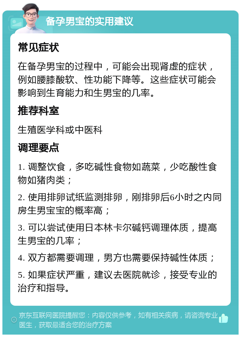 备孕男宝的实用建议 常见症状 在备孕男宝的过程中，可能会出现肾虚的症状，例如腰膝酸软、性功能下降等。这些症状可能会影响到生育能力和生男宝的几率。 推荐科室 生殖医学科或中医科 调理要点 1. 调整饮食，多吃碱性食物如蔬菜，少吃酸性食物如猪肉类； 2. 使用排卵试纸监测排卵，刚排卵后6小时之内同房生男宝宝的概率高； 3. 可以尝试使用日本林卡尔碱钙调理体质，提高生男宝的几率； 4. 双方都需要调理，男方也需要保持碱性体质； 5. 如果症状严重，建议去医院就诊，接受专业的治疗和指导。