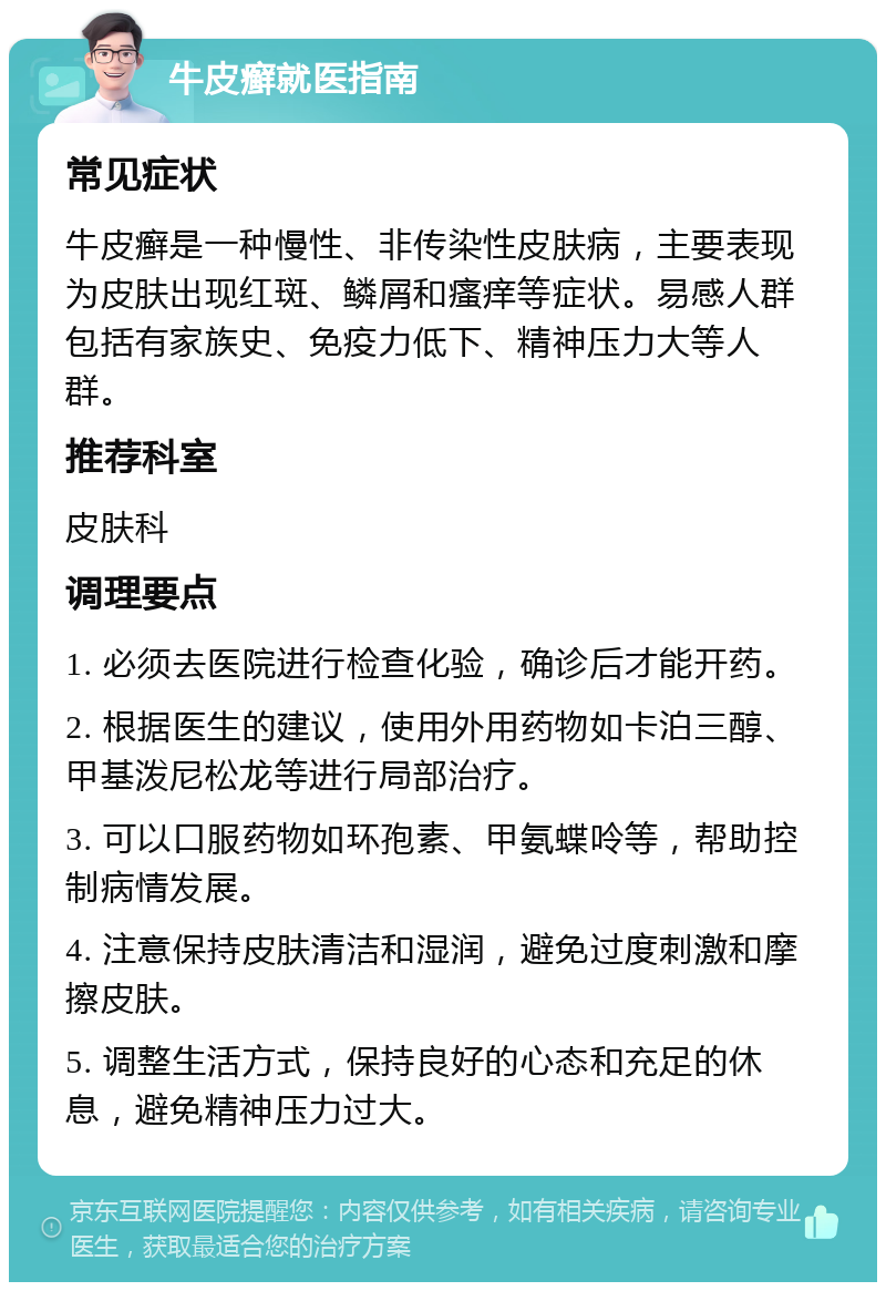 牛皮癣就医指南 常见症状 牛皮癣是一种慢性、非传染性皮肤病，主要表现为皮肤出现红斑、鳞屑和瘙痒等症状。易感人群包括有家族史、免疫力低下、精神压力大等人群。 推荐科室 皮肤科 调理要点 1. 必须去医院进行检查化验，确诊后才能开药。 2. 根据医生的建议，使用外用药物如卡泊三醇、甲基泼尼松龙等进行局部治疗。 3. 可以口服药物如环孢素、甲氨蝶呤等，帮助控制病情发展。 4. 注意保持皮肤清洁和湿润，避免过度刺激和摩擦皮肤。 5. 调整生活方式，保持良好的心态和充足的休息，避免精神压力过大。