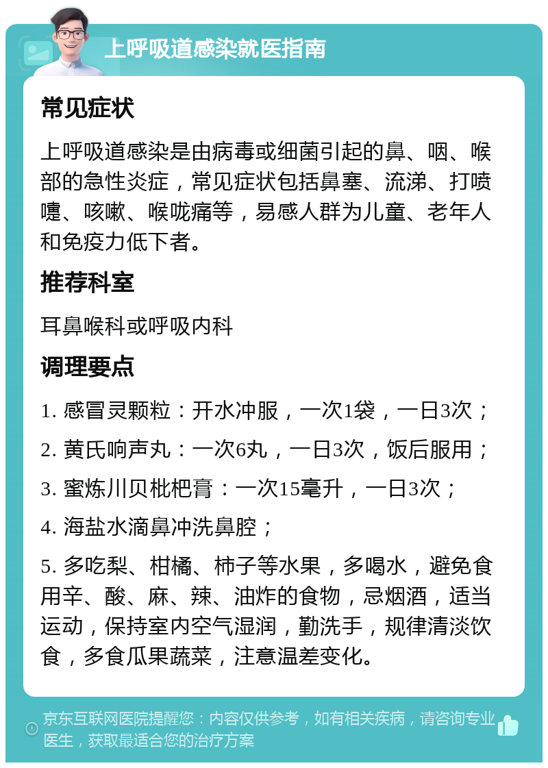 上呼吸道感染就医指南 常见症状 上呼吸道感染是由病毒或细菌引起的鼻、咽、喉部的急性炎症，常见症状包括鼻塞、流涕、打喷嚏、咳嗽、喉咙痛等，易感人群为儿童、老年人和免疫力低下者。 推荐科室 耳鼻喉科或呼吸内科 调理要点 1. 感冒灵颗粒：开水冲服，一次1袋，一日3次； 2. 黄氏响声丸：一次6丸，一日3次，饭后服用； 3. 蜜炼川贝枇杷膏：一次15毫升，一日3次； 4. 海盐水滴鼻冲洗鼻腔； 5. 多吃梨、柑橘、柿子等水果，多喝水，避免食用辛、酸、麻、辣、油炸的食物，忌烟酒，适当运动，保持室内空气湿润，勤洗手，规律清淡饮食，多食瓜果蔬菜，注意温差变化。