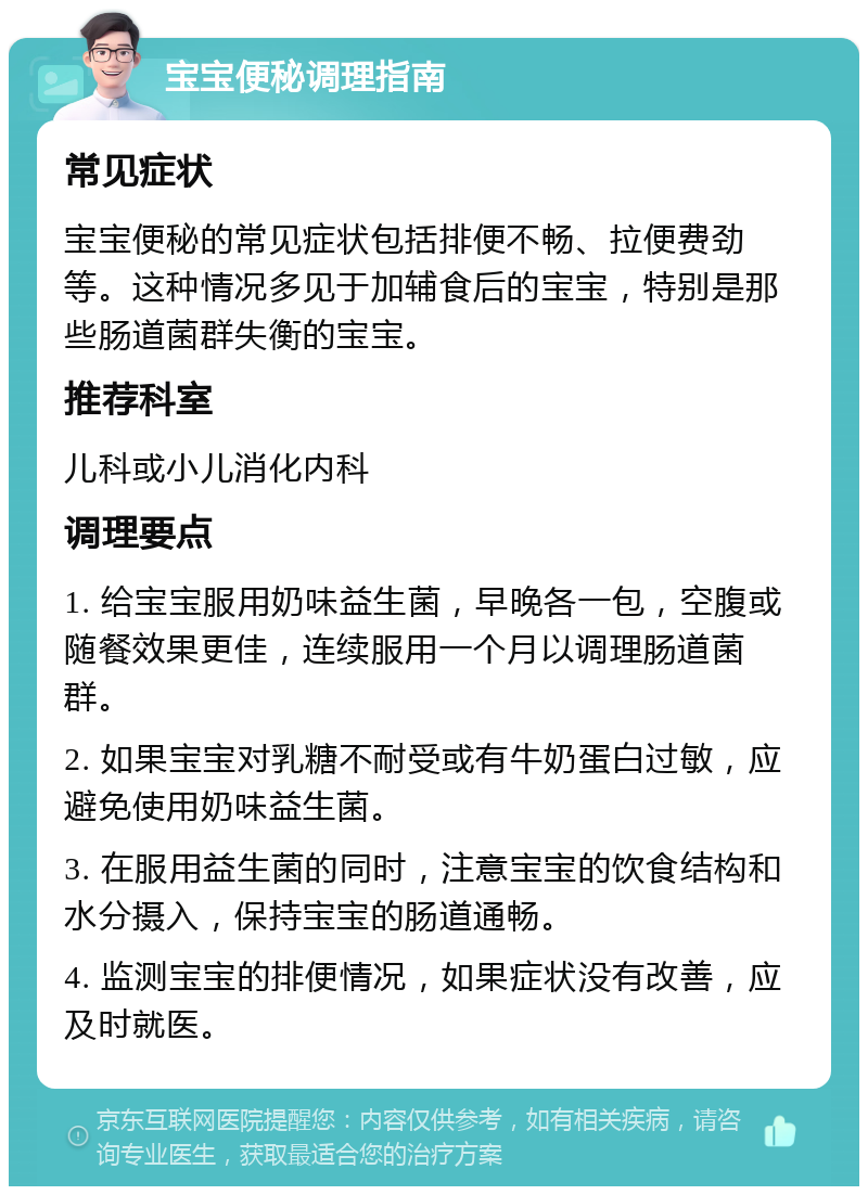 宝宝便秘调理指南 常见症状 宝宝便秘的常见症状包括排便不畅、拉便费劲等。这种情况多见于加辅食后的宝宝，特别是那些肠道菌群失衡的宝宝。 推荐科室 儿科或小儿消化内科 调理要点 1. 给宝宝服用奶味益生菌，早晚各一包，空腹或随餐效果更佳，连续服用一个月以调理肠道菌群。 2. 如果宝宝对乳糖不耐受或有牛奶蛋白过敏，应避免使用奶味益生菌。 3. 在服用益生菌的同时，注意宝宝的饮食结构和水分摄入，保持宝宝的肠道通畅。 4. 监测宝宝的排便情况，如果症状没有改善，应及时就医。