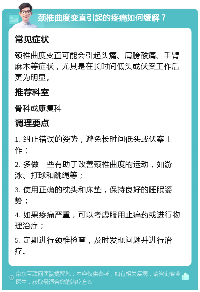 颈椎曲度变直引起的疼痛如何缓解？ 常见症状 颈椎曲度变直可能会引起头痛、肩膀酸痛、手臂麻木等症状，尤其是在长时间低头或伏案工作后更为明显。 推荐科室 骨科或康复科 调理要点 1. 纠正错误的姿势，避免长时间低头或伏案工作； 2. 多做一些有助于改善颈椎曲度的运动，如游泳、打球和跳绳等； 3. 使用正确的枕头和床垫，保持良好的睡眠姿势； 4. 如果疼痛严重，可以考虑服用止痛药或进行物理治疗； 5. 定期进行颈椎检查，及时发现问题并进行治疗。