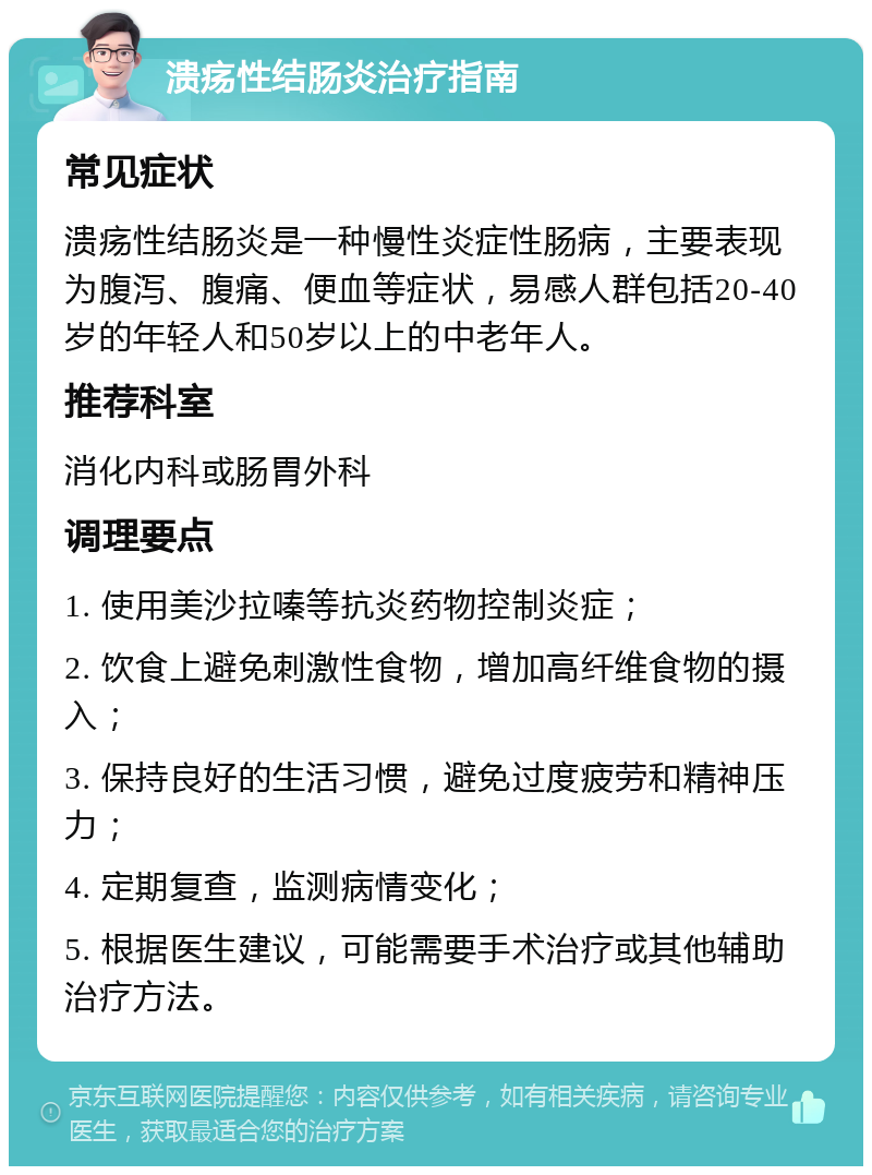 溃疡性结肠炎治疗指南 常见症状 溃疡性结肠炎是一种慢性炎症性肠病，主要表现为腹泻、腹痛、便血等症状，易感人群包括20-40岁的年轻人和50岁以上的中老年人。 推荐科室 消化内科或肠胃外科 调理要点 1. 使用美沙拉嗪等抗炎药物控制炎症； 2. 饮食上避免刺激性食物，增加高纤维食物的摄入； 3. 保持良好的生活习惯，避免过度疲劳和精神压力； 4. 定期复查，监测病情变化； 5. 根据医生建议，可能需要手术治疗或其他辅助治疗方法。