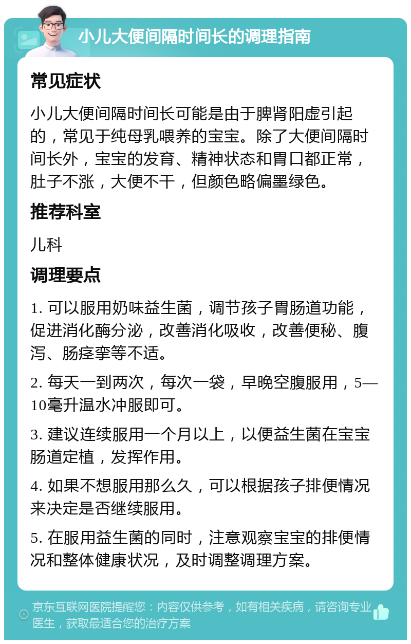 小儿大便间隔时间长的调理指南 常见症状 小儿大便间隔时间长可能是由于脾肾阳虚引起的，常见于纯母乳喂养的宝宝。除了大便间隔时间长外，宝宝的发育、精神状态和胃口都正常，肚子不涨，大便不干，但颜色略偏墨绿色。 推荐科室 儿科 调理要点 1. 可以服用奶味益生菌，调节孩子胃肠道功能，促进消化酶分泌，改善消化吸收，改善便秘、腹泻、肠痉挛等不适。 2. 每天一到两次，每次一袋，早晚空腹服用，5—10毫升温水冲服即可。 3. 建议连续服用一个月以上，以便益生菌在宝宝肠道定植，发挥作用。 4. 如果不想服用那么久，可以根据孩子排便情况来决定是否继续服用。 5. 在服用益生菌的同时，注意观察宝宝的排便情况和整体健康状况，及时调整调理方案。