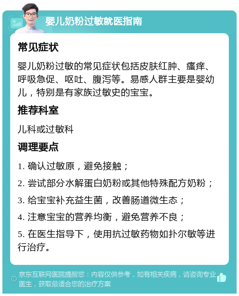 婴儿奶粉过敏就医指南 常见症状 婴儿奶粉过敏的常见症状包括皮肤红肿、瘙痒、呼吸急促、呕吐、腹泻等。易感人群主要是婴幼儿，特别是有家族过敏史的宝宝。 推荐科室 儿科或过敏科 调理要点 1. 确认过敏原，避免接触； 2. 尝试部分水解蛋白奶粉或其他特殊配方奶粉； 3. 给宝宝补充益生菌，改善肠道微生态； 4. 注意宝宝的营养均衡，避免营养不良； 5. 在医生指导下，使用抗过敏药物如扑尔敏等进行治疗。