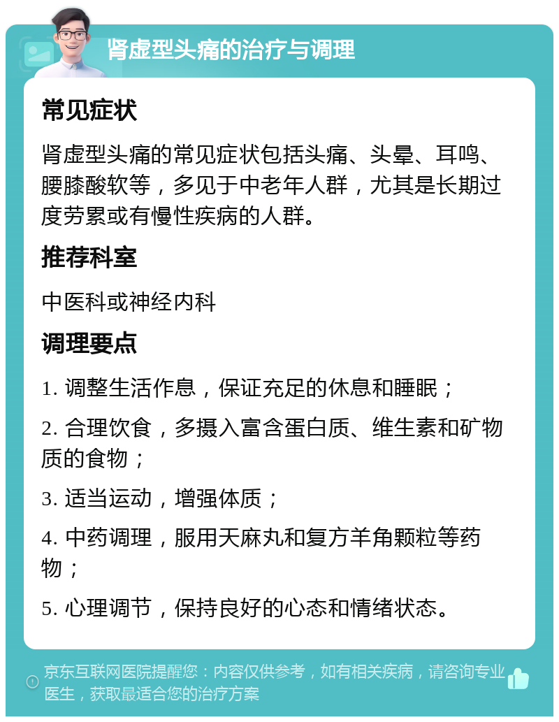 肾虚型头痛的治疗与调理 常见症状 肾虚型头痛的常见症状包括头痛、头晕、耳鸣、腰膝酸软等，多见于中老年人群，尤其是长期过度劳累或有慢性疾病的人群。 推荐科室 中医科或神经内科 调理要点 1. 调整生活作息，保证充足的休息和睡眠； 2. 合理饮食，多摄入富含蛋白质、维生素和矿物质的食物； 3. 适当运动，增强体质； 4. 中药调理，服用天麻丸和复方羊角颗粒等药物； 5. 心理调节，保持良好的心态和情绪状态。