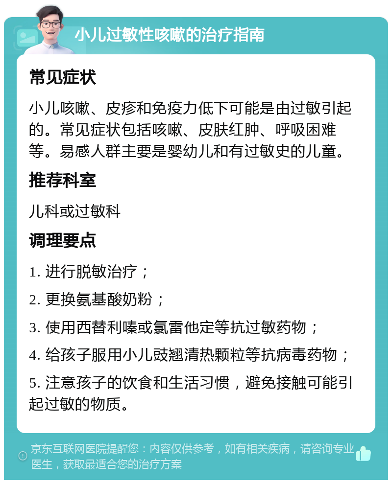 小儿过敏性咳嗽的治疗指南 常见症状 小儿咳嗽、皮疹和免疫力低下可能是由过敏引起的。常见症状包括咳嗽、皮肤红肿、呼吸困难等。易感人群主要是婴幼儿和有过敏史的儿童。 推荐科室 儿科或过敏科 调理要点 1. 进行脱敏治疗； 2. 更换氨基酸奶粉； 3. 使用西替利嗪或氯雷他定等抗过敏药物； 4. 给孩子服用小儿豉翘清热颗粒等抗病毒药物； 5. 注意孩子的饮食和生活习惯，避免接触可能引起过敏的物质。