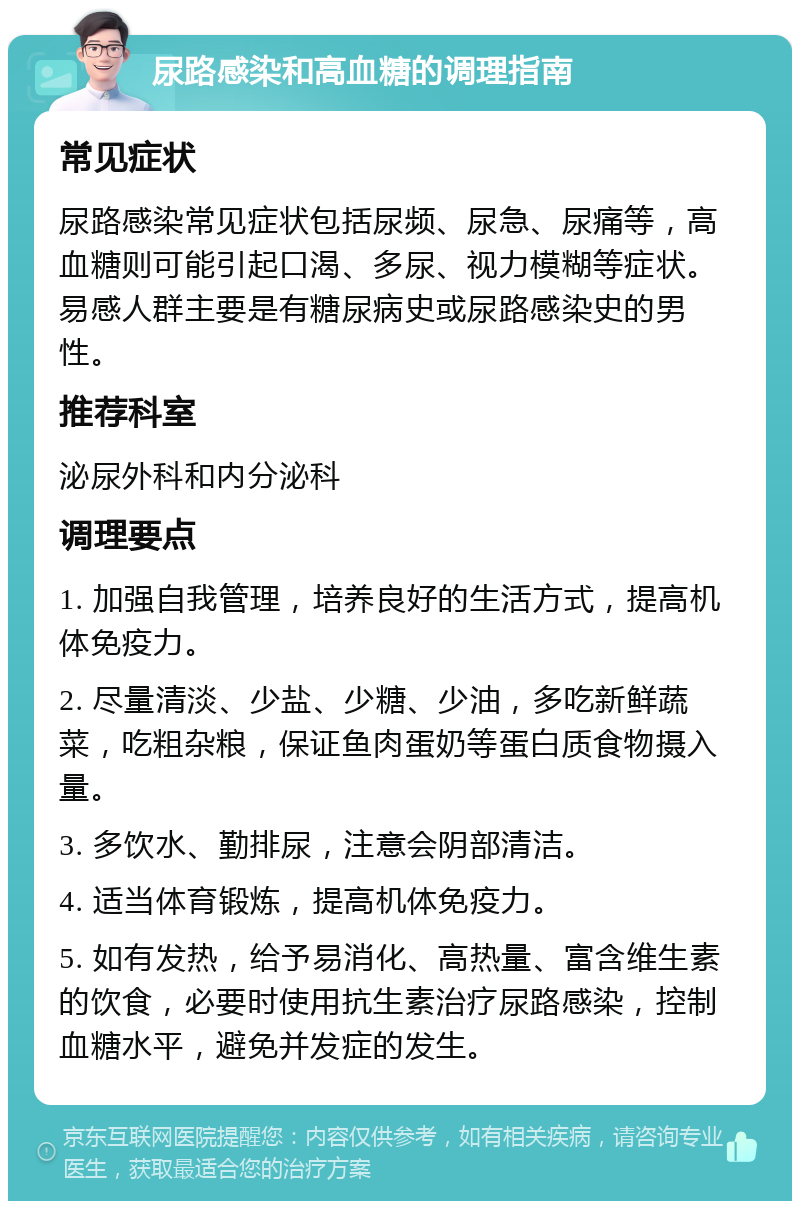 尿路感染和高血糖的调理指南 常见症状 尿路感染常见症状包括尿频、尿急、尿痛等，高血糖则可能引起口渴、多尿、视力模糊等症状。易感人群主要是有糖尿病史或尿路感染史的男性。 推荐科室 泌尿外科和内分泌科 调理要点 1. 加强自我管理，培养良好的生活方式，提高机体免疫力。 2. 尽量清淡、少盐、少糖、少油，多吃新鲜蔬菜，吃粗杂粮，保证鱼肉蛋奶等蛋白质食物摄入量。 3. 多饮水、勤排尿，注意会阴部清洁。 4. 适当体育锻炼，提高机体免疫力。 5. 如有发热，给予易消化、高热量、富含维生素的饮食，必要时使用抗生素治疗尿路感染，控制血糖水平，避免并发症的发生。