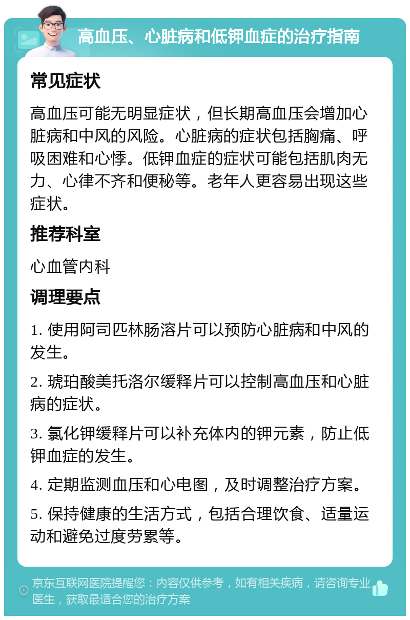 高血压、心脏病和低钾血症的治疗指南 常见症状 高血压可能无明显症状，但长期高血压会增加心脏病和中风的风险。心脏病的症状包括胸痛、呼吸困难和心悸。低钾血症的症状可能包括肌肉无力、心律不齐和便秘等。老年人更容易出现这些症状。 推荐科室 心血管内科 调理要点 1. 使用阿司匹林肠溶片可以预防心脏病和中风的发生。 2. 琥珀酸美托洛尔缓释片可以控制高血压和心脏病的症状。 3. 氯化钾缓释片可以补充体内的钾元素，防止低钾血症的发生。 4. 定期监测血压和心电图，及时调整治疗方案。 5. 保持健康的生活方式，包括合理饮食、适量运动和避免过度劳累等。