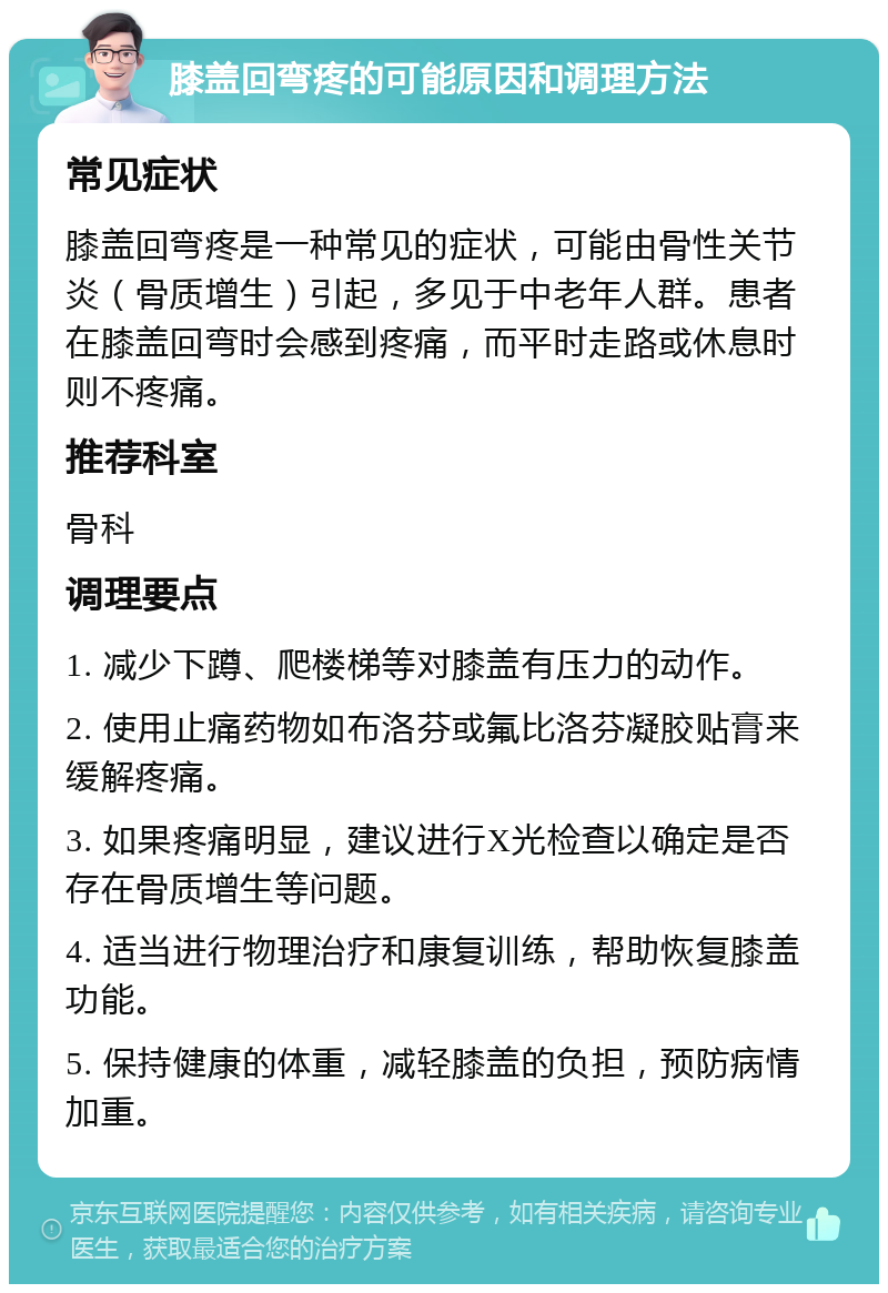 膝盖回弯疼的可能原因和调理方法 常见症状 膝盖回弯疼是一种常见的症状，可能由骨性关节炎（骨质增生）引起，多见于中老年人群。患者在膝盖回弯时会感到疼痛，而平时走路或休息时则不疼痛。 推荐科室 骨科 调理要点 1. 减少下蹲、爬楼梯等对膝盖有压力的动作。 2. 使用止痛药物如布洛芬或氟比洛芬凝胶贴膏来缓解疼痛。 3. 如果疼痛明显，建议进行X光检查以确定是否存在骨质增生等问题。 4. 适当进行物理治疗和康复训练，帮助恢复膝盖功能。 5. 保持健康的体重，减轻膝盖的负担，预防病情加重。