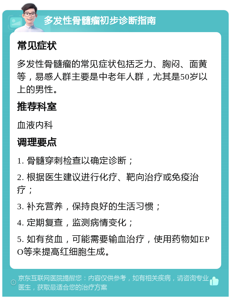 多发性骨髓瘤初步诊断指南 常见症状 多发性骨髓瘤的常见症状包括乏力、胸闷、面黄等，易感人群主要是中老年人群，尤其是50岁以上的男性。 推荐科室 血液内科 调理要点 1. 骨髓穿刺检查以确定诊断； 2. 根据医生建议进行化疗、靶向治疗或免疫治疗； 3. 补充营养，保持良好的生活习惯； 4. 定期复查，监测病情变化； 5. 如有贫血，可能需要输血治疗，使用药物如EPO等来提高红细胞生成。