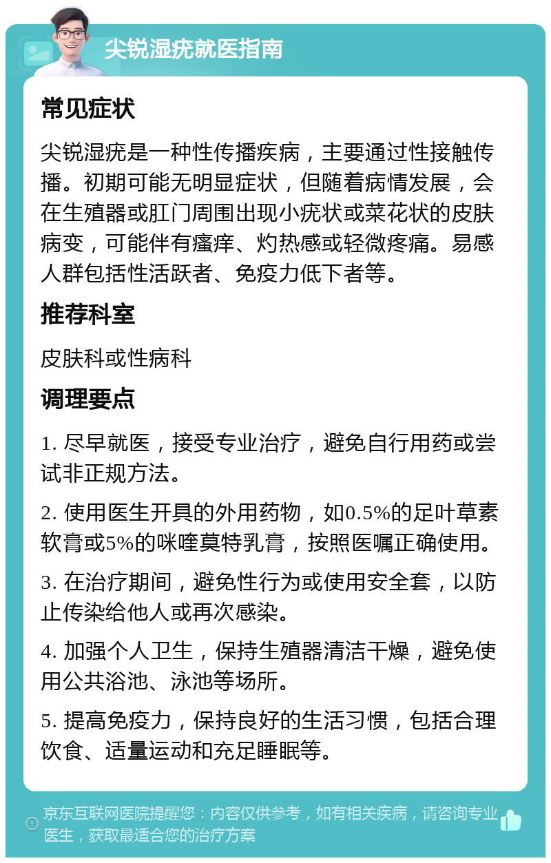 尖锐湿疣就医指南 常见症状 尖锐湿疣是一种性传播疾病，主要通过性接触传播。初期可能无明显症状，但随着病情发展，会在生殖器或肛门周围出现小疣状或菜花状的皮肤病变，可能伴有瘙痒、灼热感或轻微疼痛。易感人群包括性活跃者、免疫力低下者等。 推荐科室 皮肤科或性病科 调理要点 1. 尽早就医，接受专业治疗，避免自行用药或尝试非正规方法。 2. 使用医生开具的外用药物，如0.5%的足叶草素软膏或5%的咪喹莫特乳膏，按照医嘱正确使用。 3. 在治疗期间，避免性行为或使用安全套，以防止传染给他人或再次感染。 4. 加强个人卫生，保持生殖器清洁干燥，避免使用公共浴池、泳池等场所。 5. 提高免疫力，保持良好的生活习惯，包括合理饮食、适量运动和充足睡眠等。