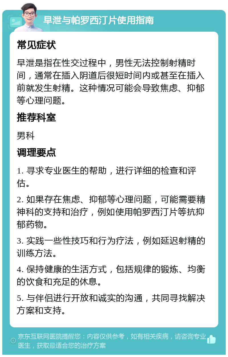 早泄与帕罗西汀片使用指南 常见症状 早泄是指在性交过程中，男性无法控制射精时间，通常在插入阴道后很短时间内或甚至在插入前就发生射精。这种情况可能会导致焦虑、抑郁等心理问题。 推荐科室 男科 调理要点 1. 寻求专业医生的帮助，进行详细的检查和评估。 2. 如果存在焦虑、抑郁等心理问题，可能需要精神科的支持和治疗，例如使用帕罗西汀片等抗抑郁药物。 3. 实践一些性技巧和行为疗法，例如延迟射精的训练方法。 4. 保持健康的生活方式，包括规律的锻炼、均衡的饮食和充足的休息。 5. 与伴侣进行开放和诚实的沟通，共同寻找解决方案和支持。