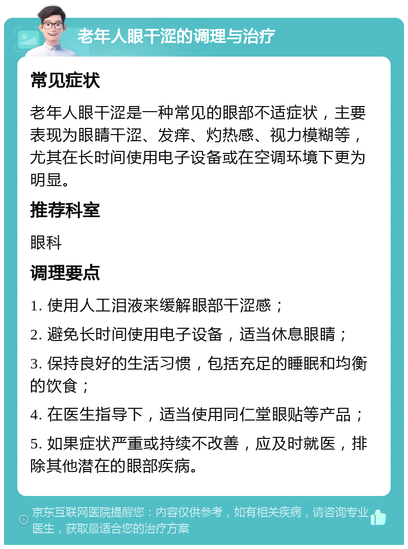 老年人眼干涩的调理与治疗 常见症状 老年人眼干涩是一种常见的眼部不适症状，主要表现为眼睛干涩、发痒、灼热感、视力模糊等，尤其在长时间使用电子设备或在空调环境下更为明显。 推荐科室 眼科 调理要点 1. 使用人工泪液来缓解眼部干涩感； 2. 避免长时间使用电子设备，适当休息眼睛； 3. 保持良好的生活习惯，包括充足的睡眠和均衡的饮食； 4. 在医生指导下，适当使用同仁堂眼贴等产品； 5. 如果症状严重或持续不改善，应及时就医，排除其他潜在的眼部疾病。