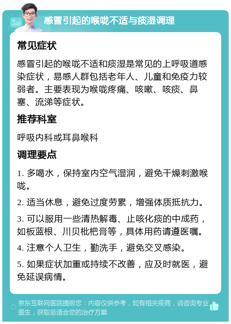 感冒引起的喉咙不适与痰湿调理 常见症状 感冒引起的喉咙不适和痰湿是常见的上呼吸道感染症状，易感人群包括老年人、儿童和免疫力较弱者。主要表现为喉咙疼痛、咳嗽、咳痰、鼻塞、流涕等症状。 推荐科室 呼吸内科或耳鼻喉科 调理要点 1. 多喝水，保持室内空气湿润，避免干燥刺激喉咙。 2. 适当休息，避免过度劳累，增强体质抵抗力。 3. 可以服用一些清热解毒、止咳化痰的中成药，如板蓝根、川贝枇杷膏等，具体用药请遵医嘱。 4. 注意个人卫生，勤洗手，避免交叉感染。 5. 如果症状加重或持续不改善，应及时就医，避免延误病情。