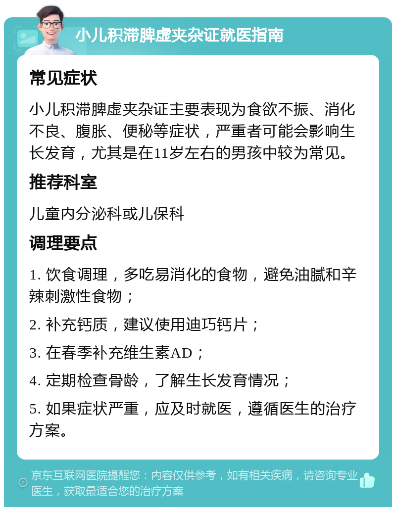 小儿积滞脾虚夹杂证就医指南 常见症状 小儿积滞脾虚夹杂证主要表现为食欲不振、消化不良、腹胀、便秘等症状，严重者可能会影响生长发育，尤其是在11岁左右的男孩中较为常见。 推荐科室 儿童内分泌科或儿保科 调理要点 1. 饮食调理，多吃易消化的食物，避免油腻和辛辣刺激性食物； 2. 补充钙质，建议使用迪巧钙片； 3. 在春季补充维生素AD； 4. 定期检查骨龄，了解生长发育情况； 5. 如果症状严重，应及时就医，遵循医生的治疗方案。