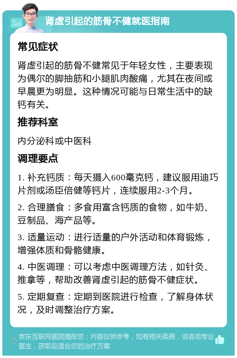 肾虚引起的筋骨不健就医指南 常见症状 肾虚引起的筋骨不健常见于年轻女性，主要表现为偶尔的脚抽筋和小腿肌肉酸痛，尤其在夜间或早晨更为明显。这种情况可能与日常生活中的缺钙有关。 推荐科室 内分泌科或中医科 调理要点 1. 补充钙质：每天摄入600毫克钙，建议服用迪巧片剂或汤臣倍健等钙片，连续服用2-3个月。 2. 合理膳食：多食用富含钙质的食物，如牛奶、豆制品、海产品等。 3. 适量运动：进行适量的户外活动和体育锻炼，增强体质和骨骼健康。 4. 中医调理：可以考虑中医调理方法，如针灸、推拿等，帮助改善肾虚引起的筋骨不健症状。 5. 定期复查：定期到医院进行检查，了解身体状况，及时调整治疗方案。