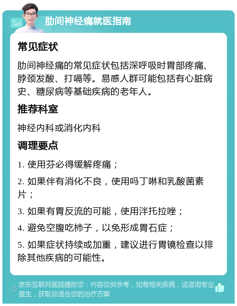 肋间神经痛就医指南 常见症状 肋间神经痛的常见症状包括深呼吸时胃部疼痛、脖颈发酸、打嗝等。易感人群可能包括有心脏病史、糖尿病等基础疾病的老年人。 推荐科室 神经内科或消化内科 调理要点 1. 使用芬必得缓解疼痛； 2. 如果伴有消化不良，使用吗丁啉和乳酸菌素片； 3. 如果有胃反流的可能，使用泮托拉唑； 4. 避免空腹吃柿子，以免形成胃石症； 5. 如果症状持续或加重，建议进行胃镜检查以排除其他疾病的可能性。