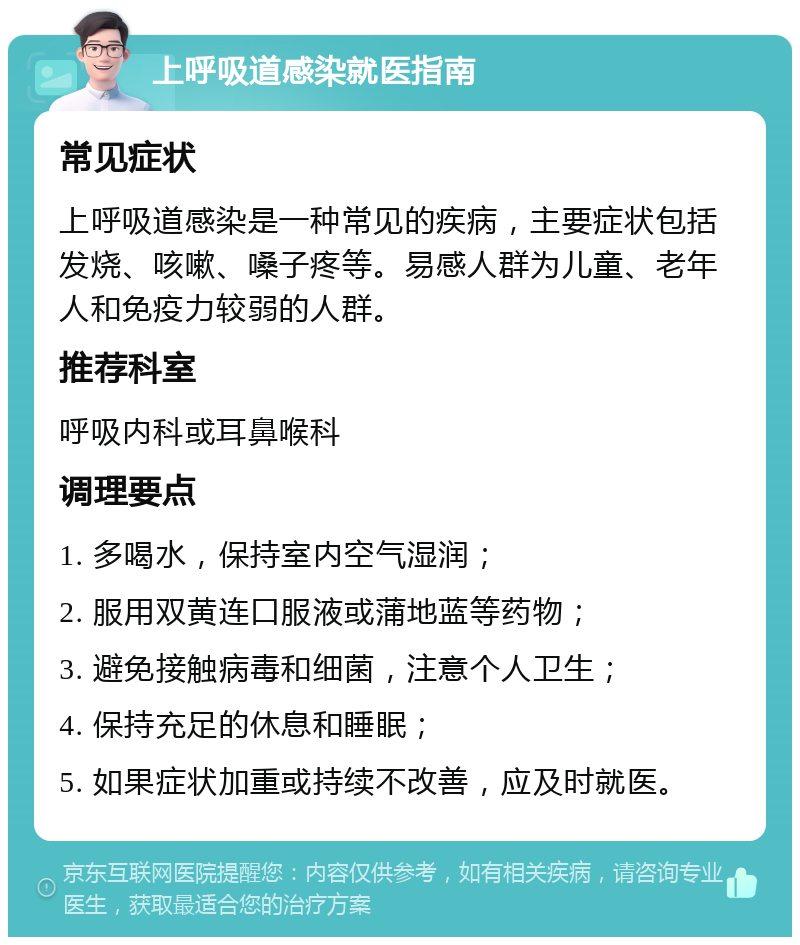 上呼吸道感染就医指南 常见症状 上呼吸道感染是一种常见的疾病，主要症状包括发烧、咳嗽、嗓子疼等。易感人群为儿童、老年人和免疫力较弱的人群。 推荐科室 呼吸内科或耳鼻喉科 调理要点 1. 多喝水，保持室内空气湿润； 2. 服用双黄连口服液或蒲地蓝等药物； 3. 避免接触病毒和细菌，注意个人卫生； 4. 保持充足的休息和睡眠； 5. 如果症状加重或持续不改善，应及时就医。