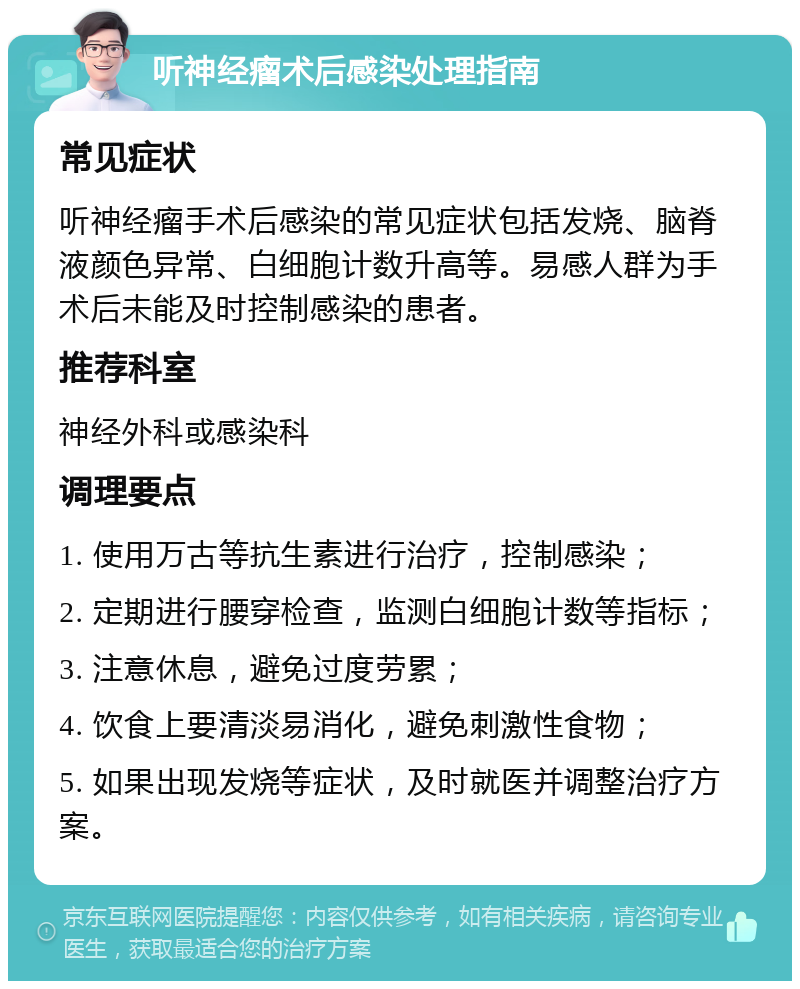 听神经瘤术后感染处理指南 常见症状 听神经瘤手术后感染的常见症状包括发烧、脑脊液颜色异常、白细胞计数升高等。易感人群为手术后未能及时控制感染的患者。 推荐科室 神经外科或感染科 调理要点 1. 使用万古等抗生素进行治疗，控制感染； 2. 定期进行腰穿检查，监测白细胞计数等指标； 3. 注意休息，避免过度劳累； 4. 饮食上要清淡易消化，避免刺激性食物； 5. 如果出现发烧等症状，及时就医并调整治疗方案。