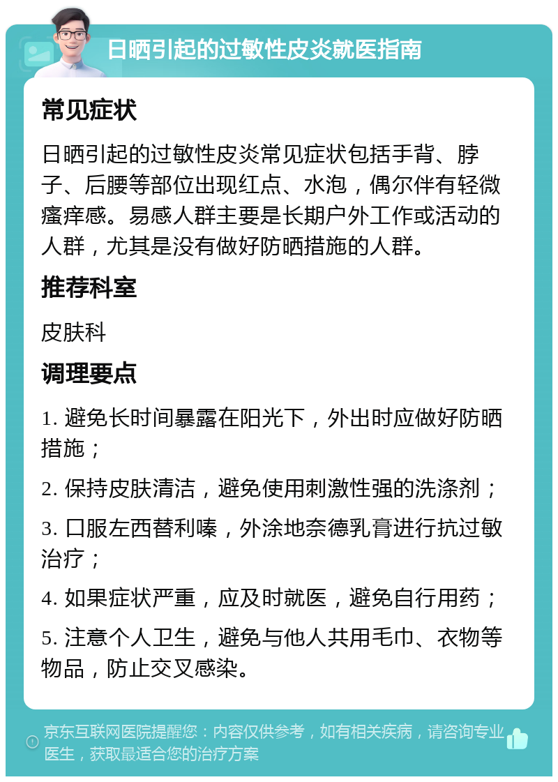 日晒引起的过敏性皮炎就医指南 常见症状 日晒引起的过敏性皮炎常见症状包括手背、脖子、后腰等部位出现红点、水泡，偶尔伴有轻微瘙痒感。易感人群主要是长期户外工作或活动的人群，尤其是没有做好防晒措施的人群。 推荐科室 皮肤科 调理要点 1. 避免长时间暴露在阳光下，外出时应做好防晒措施； 2. 保持皮肤清洁，避免使用刺激性强的洗涤剂； 3. 口服左西替利嗪，外涂地奈德乳膏进行抗过敏治疗； 4. 如果症状严重，应及时就医，避免自行用药； 5. 注意个人卫生，避免与他人共用毛巾、衣物等物品，防止交叉感染。