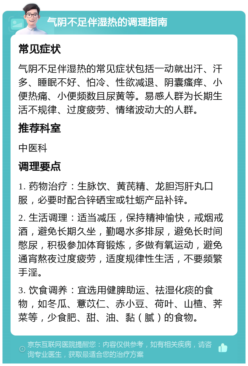 气阴不足伴湿热的调理指南 常见症状 气阴不足伴湿热的常见症状包括一动就出汗、汗多、睡眠不好、怕冷、性欲减退、阴囊瘙痒、小便热痛、小便频数且尿黄等。易感人群为长期生活不规律、过度疲劳、情绪波动大的人群。 推荐科室 中医科 调理要点 1. 药物治疗：生脉饮、黄芪精、龙胆泻肝丸口服，必要时配合锌硒宝或牡蛎产品补锌。 2. 生活调理：适当减压，保持精神愉快，戒烟戒酒，避免长期久坐，勤喝水多排尿，避免长时间憋尿，积极参加体育锻炼，多做有氧运动，避免通宵熬夜过度疲劳，适度规律性生活，不要频繁手淫。 3. 饮食调养：宜选用健脾助运、祛湿化痰的食物，如冬瓜、薏苡仁、赤小豆、荷叶、山楂、荠菜等，少食肥、甜、油、黏（腻）的食物。