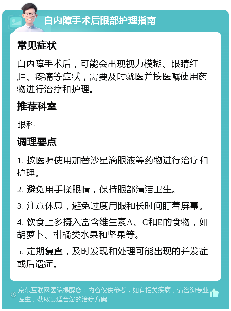 白内障手术后眼部护理指南 常见症状 白内障手术后，可能会出现视力模糊、眼睛红肿、疼痛等症状，需要及时就医并按医嘱使用药物进行治疗和护理。 推荐科室 眼科 调理要点 1. 按医嘱使用加替沙星滴眼液等药物进行治疗和护理。 2. 避免用手揉眼睛，保持眼部清洁卫生。 3. 注意休息，避免过度用眼和长时间盯着屏幕。 4. 饮食上多摄入富含维生素A、C和E的食物，如胡萝卜、柑橘类水果和坚果等。 5. 定期复查，及时发现和处理可能出现的并发症或后遗症。