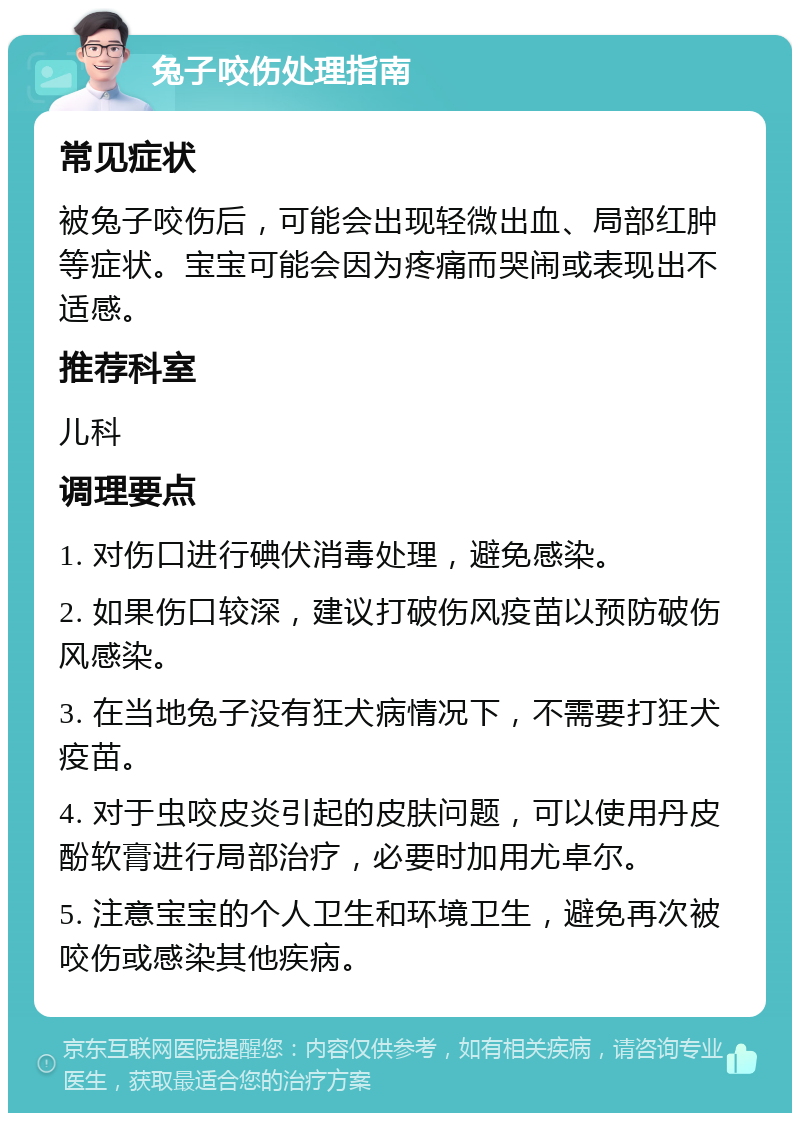 兔子咬伤处理指南 常见症状 被兔子咬伤后，可能会出现轻微出血、局部红肿等症状。宝宝可能会因为疼痛而哭闹或表现出不适感。 推荐科室 儿科 调理要点 1. 对伤口进行碘伏消毒处理，避免感染。 2. 如果伤口较深，建议打破伤风疫苗以预防破伤风感染。 3. 在当地兔子没有狂犬病情况下，不需要打狂犬疫苗。 4. 对于虫咬皮炎引起的皮肤问题，可以使用丹皮酚软膏进行局部治疗，必要时加用尤卓尔。 5. 注意宝宝的个人卫生和环境卫生，避免再次被咬伤或感染其他疾病。