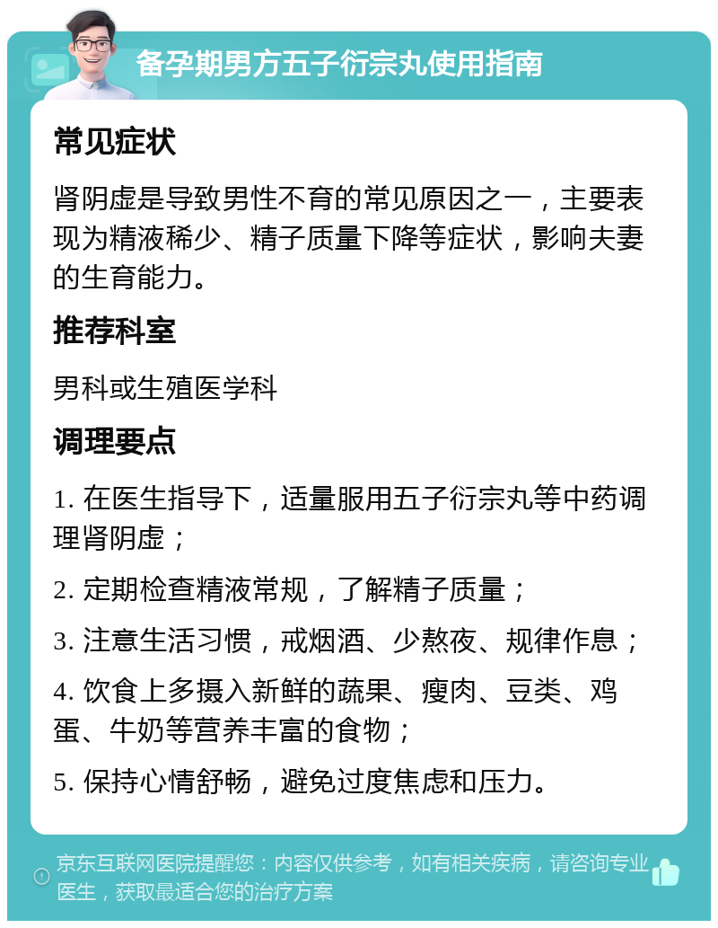 备孕期男方五子衍宗丸使用指南 常见症状 肾阴虚是导致男性不育的常见原因之一，主要表现为精液稀少、精子质量下降等症状，影响夫妻的生育能力。 推荐科室 男科或生殖医学科 调理要点 1. 在医生指导下，适量服用五子衍宗丸等中药调理肾阴虚； 2. 定期检查精液常规，了解精子质量； 3. 注意生活习惯，戒烟酒、少熬夜、规律作息； 4. 饮食上多摄入新鲜的蔬果、瘦肉、豆类、鸡蛋、牛奶等营养丰富的食物； 5. 保持心情舒畅，避免过度焦虑和压力。