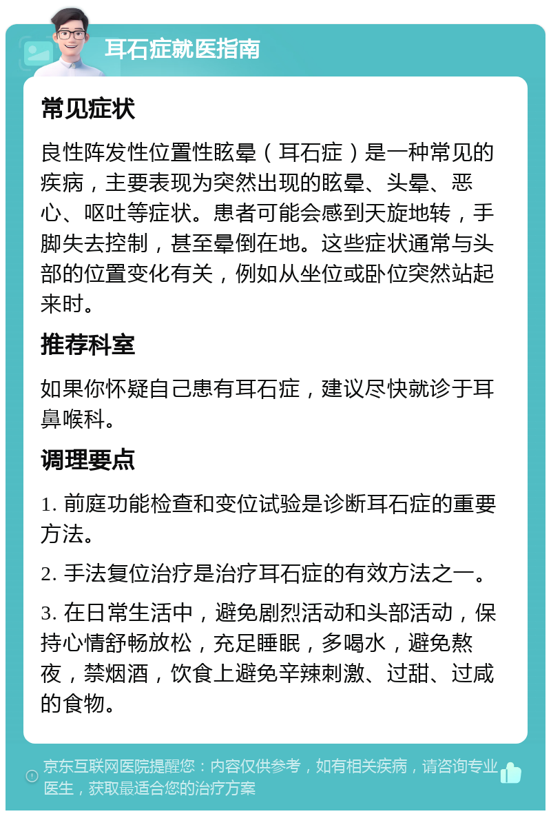 耳石症就医指南 常见症状 良性阵发性位置性眩晕（耳石症）是一种常见的疾病，主要表现为突然出现的眩晕、头晕、恶心、呕吐等症状。患者可能会感到天旋地转，手脚失去控制，甚至晕倒在地。这些症状通常与头部的位置变化有关，例如从坐位或卧位突然站起来时。 推荐科室 如果你怀疑自己患有耳石症，建议尽快就诊于耳鼻喉科。 调理要点 1. 前庭功能检查和变位试验是诊断耳石症的重要方法。 2. 手法复位治疗是治疗耳石症的有效方法之一。 3. 在日常生活中，避免剧烈活动和头部活动，保持心情舒畅放松，充足睡眠，多喝水，避免熬夜，禁烟酒，饮食上避免辛辣刺激、过甜、过咸的食物。