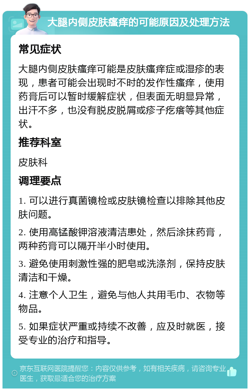 大腿内侧皮肤瘙痒的可能原因及处理方法 常见症状 大腿内侧皮肤瘙痒可能是皮肤瘙痒症或湿疹的表现，患者可能会出现时不时的发作性瘙痒，使用药膏后可以暂时缓解症状，但表面无明显异常，出汗不多，也没有脱皮脱屑或疹子疙瘩等其他症状。 推荐科室 皮肤科 调理要点 1. 可以进行真菌镜检或皮肤镜检查以排除其他皮肤问题。 2. 使用高锰酸钾溶液清洁患处，然后涂抹药膏，两种药膏可以隔开半小时使用。 3. 避免使用刺激性强的肥皂或洗涤剂，保持皮肤清洁和干燥。 4. 注意个人卫生，避免与他人共用毛巾、衣物等物品。 5. 如果症状严重或持续不改善，应及时就医，接受专业的治疗和指导。