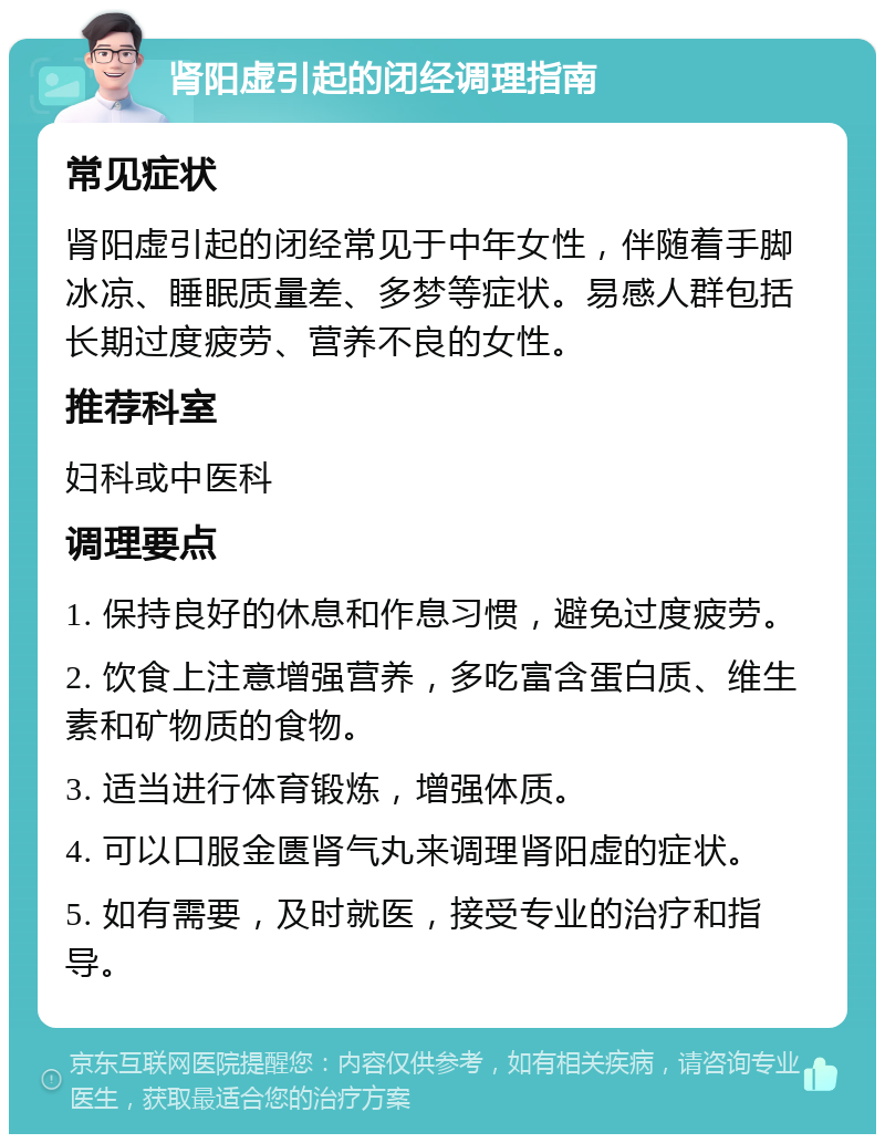 肾阳虚引起的闭经调理指南 常见症状 肾阳虚引起的闭经常见于中年女性，伴随着手脚冰凉、睡眠质量差、多梦等症状。易感人群包括长期过度疲劳、营养不良的女性。 推荐科室 妇科或中医科 调理要点 1. 保持良好的休息和作息习惯，避免过度疲劳。 2. 饮食上注意增强营养，多吃富含蛋白质、维生素和矿物质的食物。 3. 适当进行体育锻炼，增强体质。 4. 可以口服金匮肾气丸来调理肾阳虚的症状。 5. 如有需要，及时就医，接受专业的治疗和指导。